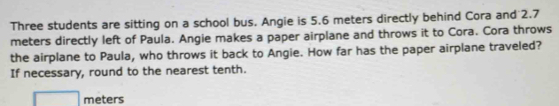 Three students are sitting on a school bus. Angie is 5.6 meters directly behind Cora and 2.7
meters directly left of Paula. Angie makes a paper airplane and throws it to Cora. Cora throws 
the airplane to Paula, who throws it back to Angie. How far has the paper airplane traveled? 
If necessary, round to the nearest tenth.
□ meters