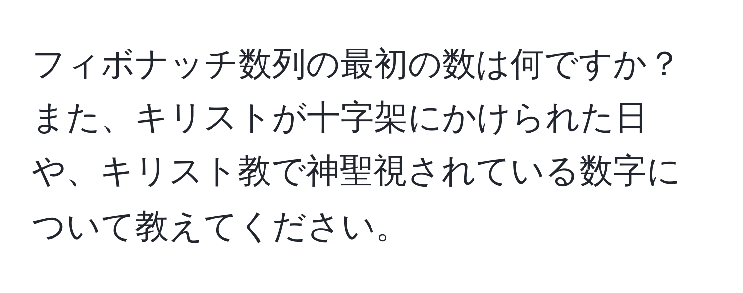 フィボナッチ数列の最初の数は何ですか？また、キリストが十字架にかけられた日や、キリスト教で神聖視されている数字について教えてください。