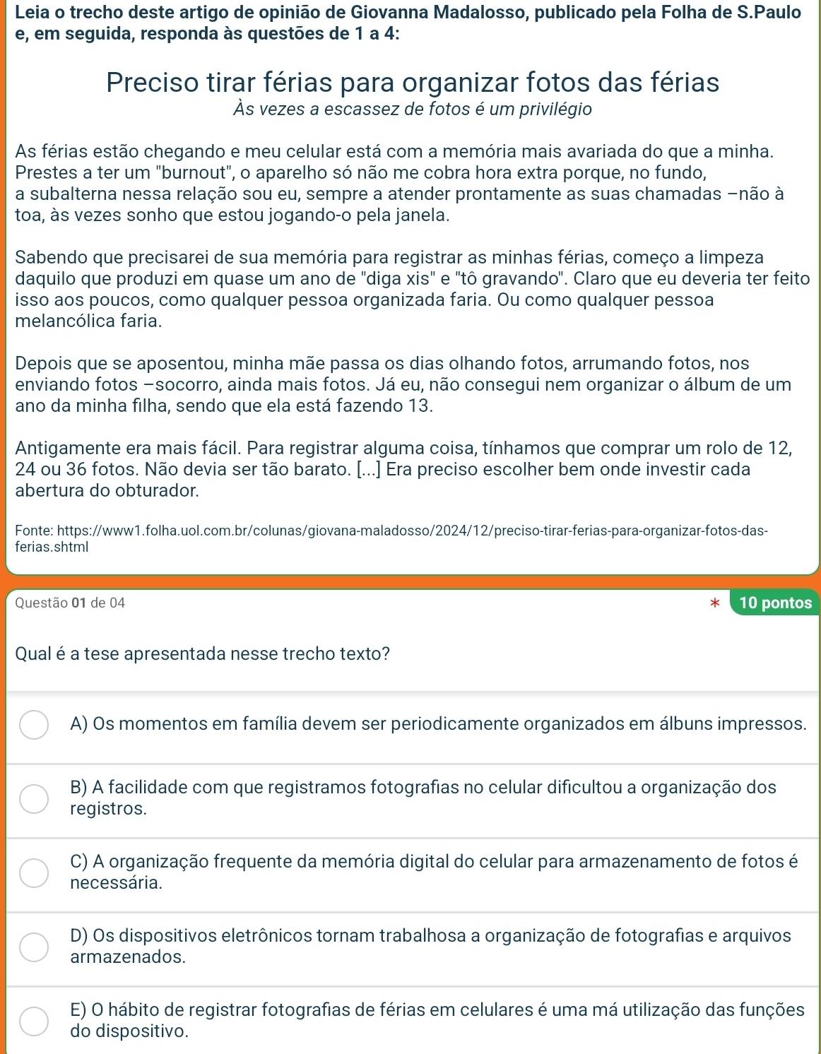 Leia o trecho deste artigo de opinião de Giovanna Madalosso, publicado pela Folha de S.Paulo
e, em seguida, responda às questões de 1 a 4:
Preciso tirar férias para organizar fotos das férias
Às vezes a escassez de fotos é um privilégio
As férias estão chegando e meu celular está com a memória mais avariada do que a minha.
Prestes a ter um "burnout", o aparelho só não me cobra hora extra porque, no fundo,
a subalterna nessa relação sou eu, sempre a atender prontamente as suas chamadas -não à
toa, às vezes sonho que estou jogando-o pela janela.
Sabendo que precisarei de sua memória para registrar as minhas férias, começo a limpeza
daquilo que produzi em quase um ano de "diga xis" e "tô gravando". Claro que eu deveria ter feito
isso aos poucos, como qualquer pessoa organizada faria. Ou como qualquer pessoa
melancólica faria.
Depois que se aposentou, minha mãe passa os dias olhando fotos, arrumando fotos, nos
enviando fotos -socorro, ainda mais fotos. Já eu, não consegui nem organizar o álbum de um
ano da minha filha, sendo que ela está fazendo 13.
Antigamente era mais fácil. Para registrar alguma coisa, tínhamos que comprar um rolo de 12,
24 ou 36 fotos. Não devia ser tão barato. [...] Era preciso escolher bem onde investir cada
abertura do obturador.
Fonte: https://www1.folha.uol.com.br/colunas/giovana-maladosso/2024/12/preciso-tirar-ferias-para-organizar-fotos-das-
ferias.shtml
Questão 01 de 04 10 pontos
Qual é a tese apresentada nesse trecho texto?
A) Os momentos em família devem ser periodicamente organizados em álbuns impressos.
B) A facilidade com que registramos fotografias no celular dificultou a organização dos
registros.
C) A organização frequente da memória digital do celular para armazenamento de fotos é
necessária.
D) Os dispositivos eletrônicos tornam trabalhosa a organização de fotografias e arquivos
armazenados.
E) O hábito de registrar fotografias de férias em celulares é uma má utilização das funções
do dispositivo.