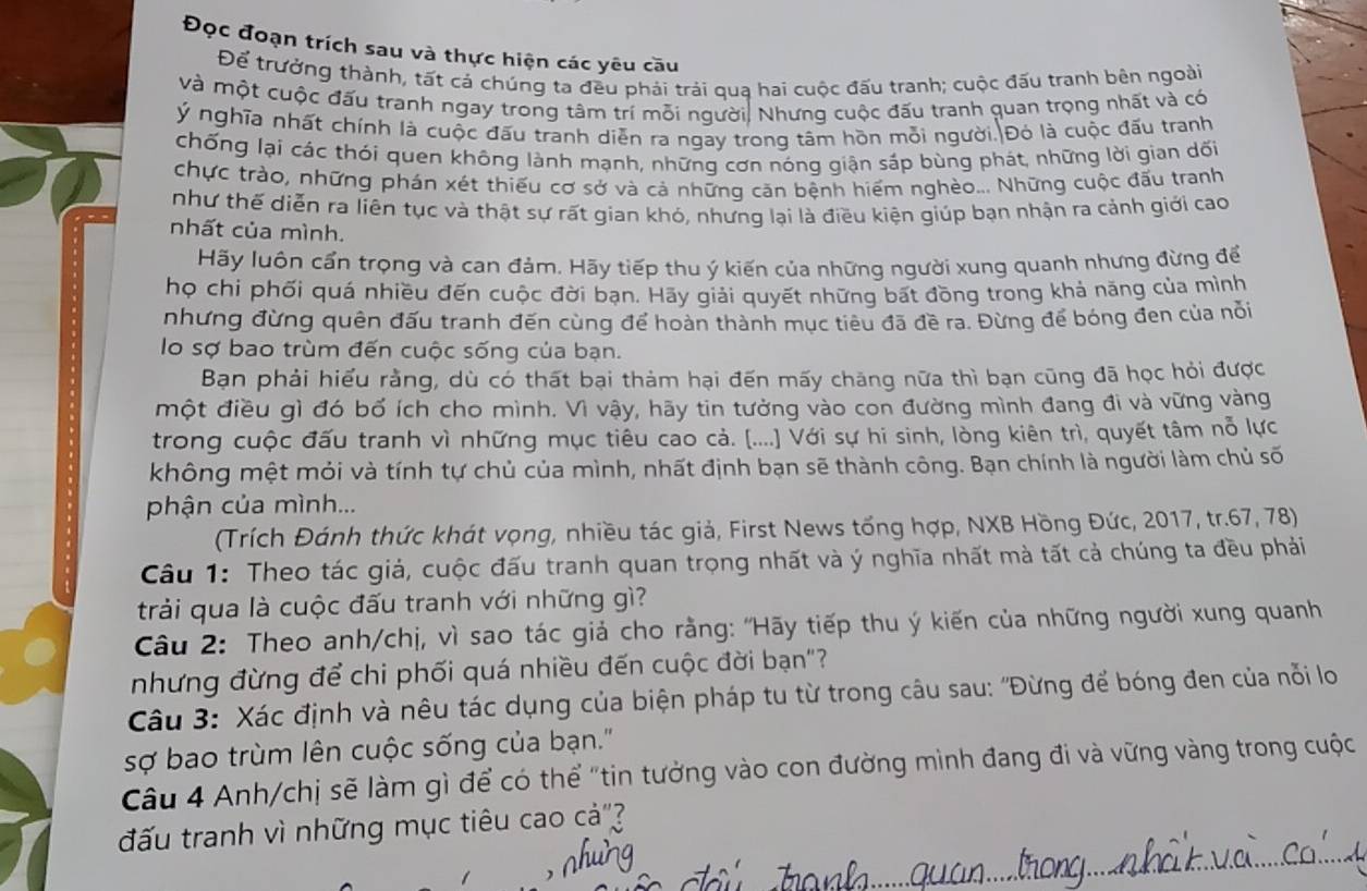 Đọc đoạn trích sau và thực hiện các yêu cầu
Để trưởng thành, tất cả chúng ta đều phải trải quạ hai cuộc đấu tranh; cuộc đấu tranh bên ngoài
và một cuộc đấu tranh ngay trong tâm trí mỗi người, Nhưng cuộc đấu tranh quan trọng nhất và có
ý nghĩa nhất chính là cuộc đấu tranh diễn ra ngay trong tâm hồn mỗi người.|Đó là cuộc đấu tranh
chống lại các thói quen không lành mạnh, những cơn nóng giận sáp bùng phát, những lời gian dối
chực trào, những phán xét thiếu cơ sở và cả những căn bệnh hiểm nghèo... Những cuộc đấu tranh
như thế diễn ra liên tục và thật sự rất gian khó, nhưng lại là điều kiện giúp bạn nhận ra cảnh giới cao
nhất của mình.
Hãy luôn cấn trọng và can đảm. Hãy tiếp thu ý kiến của những người xung quanh nhưng đừng để
họ chi phối quá nhiều đến cuộc đời bạn. Hãy giải quyết những bất đồng trong khả năng của mình
nhưng đừng quên đấu tranh đến cùng để hoàn thành mục tiêu đã đề ra. Đừng để bóng đen của nỗi
lo sợ bao trùm đến cuộc sống của bạn.
Bạn phải hiểu rằng, dù có thất bại thảm hại đến mấy chăng nữa thì bạn cũng đã học hỏi được
một điều gì đó bố ích cho mình. Vì vậy, hãy tin tưởng vào con đường mình đang đi và vững vàng
trong cuộc đấu tranh vì những mục tiêu cao cả. (....) Với sự hi sinh, lòng kiên trì, quyết tâm nỗ lực
không mệt mỏi và tính tự chủ của mình, nhất định bạn sẽ thành công. Bạn chính là người làm chủ số
phận của mình...
(Trích Đánh thức khát vọng, nhiều tác giả, First News tổng hợp, NXB Hồng Đức, 2017, tr.67, 78)
Câu 1: Theo tác giả, cuộc đấu tranh quan trọng nhất và ý nghĩa nhất mà tất cả chúng ta đều phải
trải qua là cuộc đấu tranh với những gì?
Câu 2: Theo anh/chị, vì sao tác giả cho rằng: "Hãy tiếp thu ý kiến của những người xung quanh
nhưng đừng để chi phối quá nhiều đến cuộc đời bạn"?
Câu 3: Xác định và nêu tác dụng của biện pháp tu từ trong câu sau: "Đừng để bóng đen của nỗi lo
sợ bao trùm lên cuộc sống của bạn.'
Câu 4 Anh/chị sẽ làm gì để có thể "tin tưởng vào con đường mình đang đi và vững vàng trong cuộc
đấu tranh vì những mục tiêu cao cdot a'