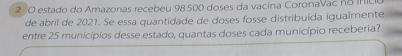 estado do Amazonas recebeu 98 500 doses da vacina CoronaVac no inicio 
de abril de 2021. Se essa quantidade de doses fosse distribuída igualmente 
entre 25 municípios desse estado, quantas doses cada município receberia?