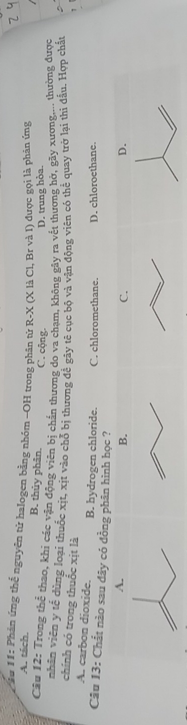 ầu 11: Phân ứng thế nguyên tử halogen bằng nhóm -OH trong phân tử R-X (X là Cl, Br và I) được gọi là phản ứng
A. tách. B. thủy phân. C. cộng.
D. trung hòa.
Câu 12: Trong thể thao, khi các vận động viên bị chấn thương do va chạm, không gây ra vết thương hở, gãy xương.... thường được
nhãn viên y tế đùng loại thuốc xịt, xịt vào chỗ bị thương đề gây tê cục bộ và vận động viên có thể quay trở lại thi đẫu. Hợp chất
chính có trong thuốc xịt là
A. carbon dioxide. B. hydrogen chloride. C. chloromethane.
D. chloroethane.
Câu 13: Chất nào sau đây có đồng phân hình học ?D.