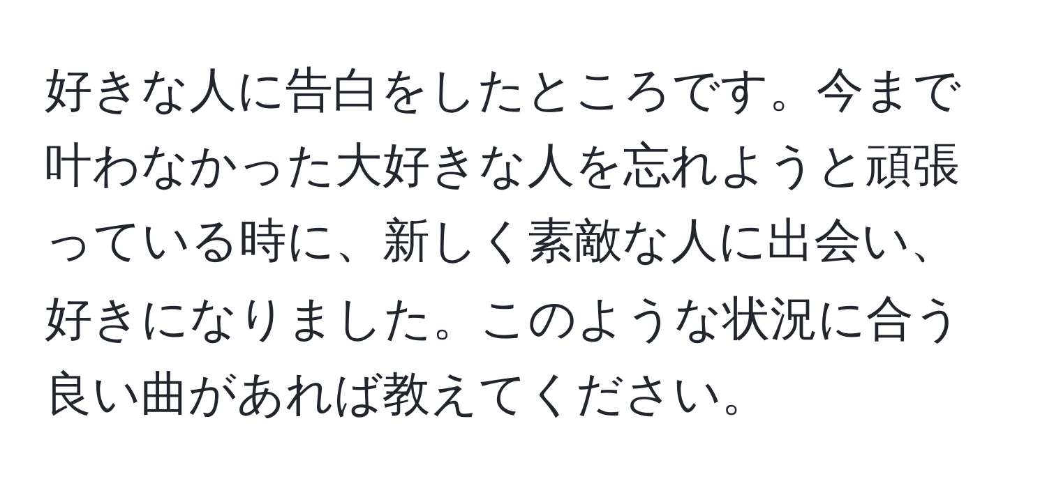 好きな人に告白をしたところです。今まで叶わなかった大好きな人を忘れようと頑張っている時に、新しく素敵な人に出会い、好きになりました。このような状況に合う良い曲があれば教えてください。