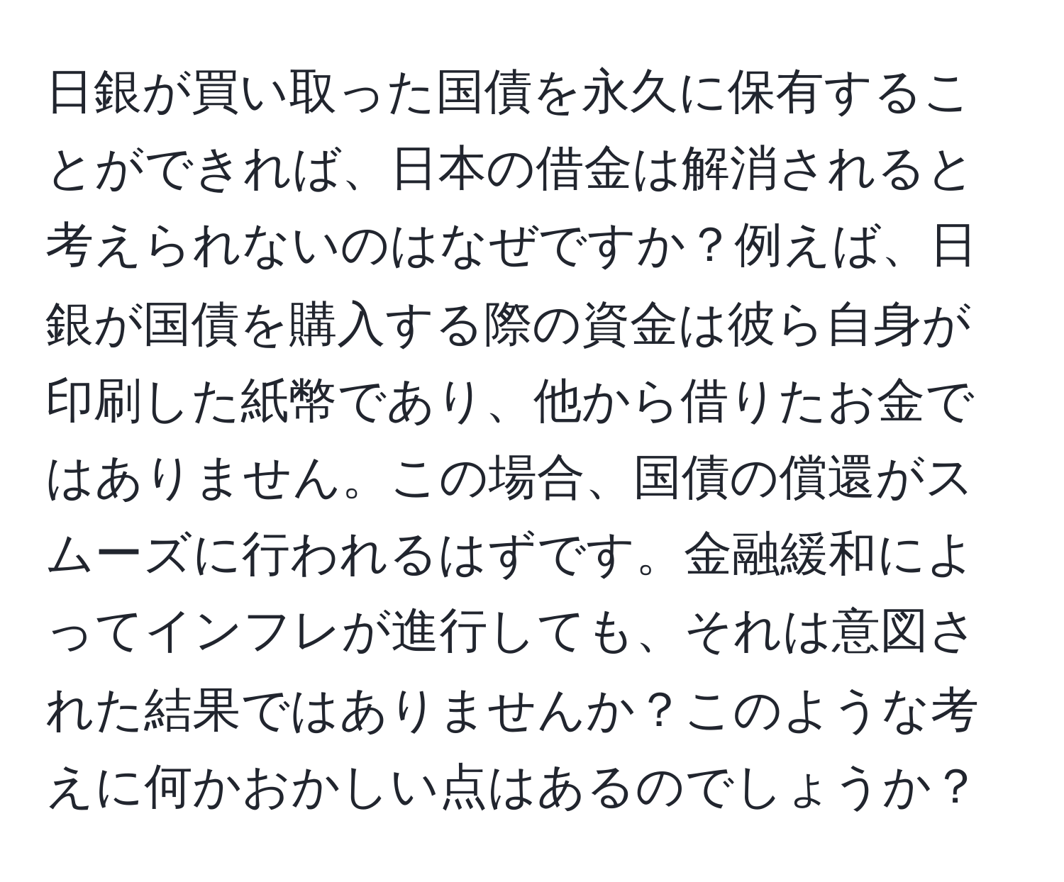 日銀が買い取った国債を永久に保有することができれば、日本の借金は解消されると考えられないのはなぜですか？例えば、日銀が国債を購入する際の資金は彼ら自身が印刷した紙幣であり、他から借りたお金ではありません。この場合、国債の償還がスムーズに行われるはずです。金融緩和によってインフレが進行しても、それは意図された結果ではありませんか？このような考えに何かおかしい点はあるのでしょうか？