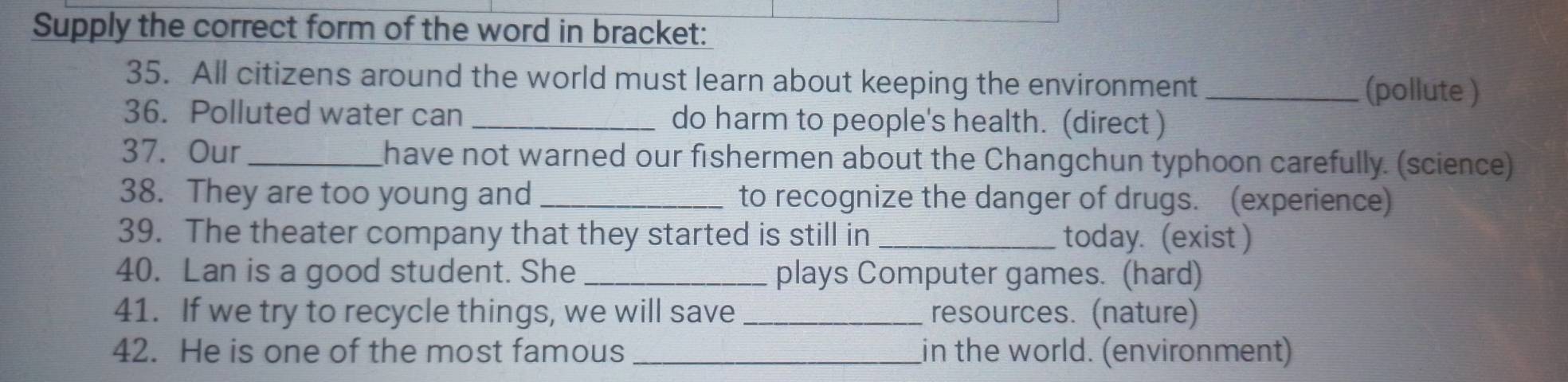 Supply the correct form of the word in bracket: 
35. All citizens around the world must learn about keeping the environment _(pollute ) 
36. Polluted water can _do harm to people's health. (direct ) 
37. Our _have not warned our fishermen about the Changchun typhoon carefully. (science) 
38. They are too young and_ to recognize the danger of drugs. (experience) 
39. The theater company that they started is still in _today. (exist ) 
40. Lan is a good student. She _plays Computer games. (hard) 
41. If we try to recycle things, we will save _resources. (nature) 
42. He is one of the most famous _in the world. (environment)