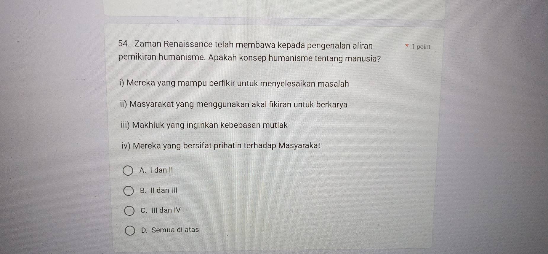 Zaman Renaissance telah membawa kepada pengenalan aliran * 1 point
pemikiran humanisme. Apakah konsep humanisme tentang manusia?
i) Mereka yang mampu berfıkir untuk menyelesaikan masalah
ii) Masyarakat yang menggunakan akal fikiran untuk berkarya
iii) Makhluk yang inginkan kebebasan mutlak
iv) Mereka yang bersifat prihatin terhadap Masyarakat
A. I dan II
B. II dan III
C. III dan IV
D. Semua di atas