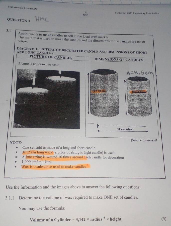 Mathematical Literacy/P2 
September 2023 Preparatory Examination 
NSC 
QUESTION 3 
3.1 Anathi wants to make candles to sell at the local craft market. 
The mold that is used to make the candles and the dimensions of the candles are given 
below. 
DIAGRAM 1: PICTURE OF DECORATED CANDLE AND DIMENSIONS OF SHORT 
AND LONG CANDLES 
PICTURE OF CANDLES DIMENSIONS OF CANDLES 
Picture is not drawn to scale. 
[Source: pinterest] 
NOTE: 
One set sold is made of a long and short candle 
A 12 cm long wick (a piece of string to light candle) is used 
A jute string is wound 10 times around each candle for decoration
1000cm^3=1 litre
Wax is a substance used to make candles 
Use the information and the images above to answer the following questions. 
3.1.1 Determine the volume of wax required to make ONE set of candles. 
You may use the formula: 
Volume of a Cylinder =3,142* radius^2* height (5)