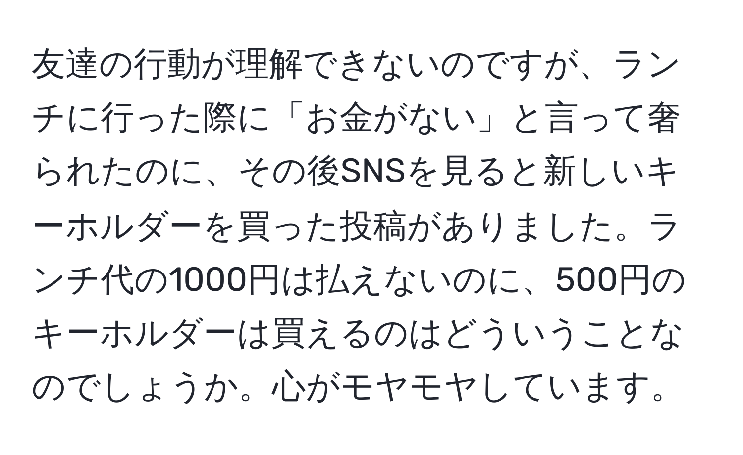 友達の行動が理解できないのですが、ランチに行った際に「お金がない」と言って奢られたのに、その後SNSを見ると新しいキーホルダーを買った投稿がありました。ランチ代の1000円は払えないのに、500円のキーホルダーは買えるのはどういうことなのでしょうか。心がモヤモヤしています。