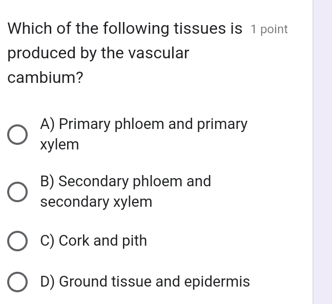 Which of the following tissues is 1 point
produced by the vascular
cambium?
A) Primary phloem and primary
xylem
B) Secondary phloem and
secondary xylem
C) Cork and pith
D) Ground tissue and epidermis