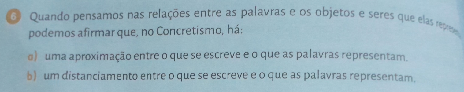 Quando pensamos nas relações entre as palavras e os objetos e seres que elas repres 
podemos afirmar que, no Concretismo, há:
d) uma aproximação entre o que se escreve e o que as palavras representam.
b) um distanciamento entre o que se escreve e o que as palavras representam.