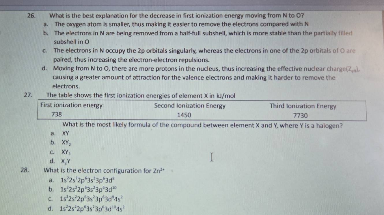 What is the best explanation for the decrease in first ionization energy moving from N to O?
a. The oxygen atom is smaller, thus making it easier to remove the electrons compared with N
b. The electrons in N are being removed from a half-full subshell, which is more stable than the partially filled
subshell in O
c. The electrons in N occupy the 2p orbitals singularly, whereas the electrons in one of the 2p orbitals of O are
paired, thus increasing the electron-electron repulsions.
d. Moving from N to O, there are more protons in the nucleus, thus increasing the effective nuclear charge(ζ₅),
causing a greater amount of attraction for the valence electrons and making it harder to remove the
electrons.
27. _ The table shows the first ionization energies of element X in kJ/mol
First ionization energy Second Ionization Energy Third Ionization Energy
738 1450 7730
What is the most likely formula of the compound between element X and Y, where Y is a halogen?
a. XY
b. XY_2
C. XY_3
d. X_3Y
28. What is the electron configuration for Zn^(2+)
a. 1s^22s^22p^63s^23p^63d^8
b. 1s^22s^22p^63s^23p^63d^(10)
C. 1s^22s^22p^63s^23p^63d^84s^2
d. 1s^22s^22p^63s^23p^63d^(10)4s^2