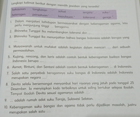 Lengkapi kalimat berikut dengan memilih jawaban yang tersedia!
kekayaan tongkonan solusi senjata suku。
heterogen persatuan" kepulauan * toleransi gereja
1. Dalam menjalani kehidupan bermasyarakat dengan keberagaman agama, kita
perlu menjunjung tinggi ... beragama.
2. Bhinneka Tunggal Ika melambangkan toleransi dan ....
3. Bhinneka Tunggal Ika menunjukkan bahwa bangsa Indonesia adalah bangsa yang
. … 
4. Musyawarah untuk mufakat adalah kegiatan dalam mencari ... dari sebuah
permasalahan.
5. Kujang, rencong, dan keris adalah contoh bentuk keberagaman budaya bangsa
Indonesia berupa ....
6. Asmat, Bintuni, dan Sentani adalah contoh bentuk keberagaman ... di Indonesia.
7. Salah satu penyebab beragamnya suku bangsa di Indonesia adalah Indonesia
merupakan negara ....
8. Devita selalu bersemangat menyambut hari rayanya yang jatuh pada tanggal 25
Desember. Ia menyiapkan kado terbaiknya untuk saling bertukar selepas ibadah.
Tempat ibadah Devita sesuai agamanya adalah ....
9. ... adalah rumah adat suku Toraja, Sulawesi Selatan.
10. Keberagaman suku bangsa dan agama tidak perlu dijadikan masalah, justru
merupakan salah satu ....