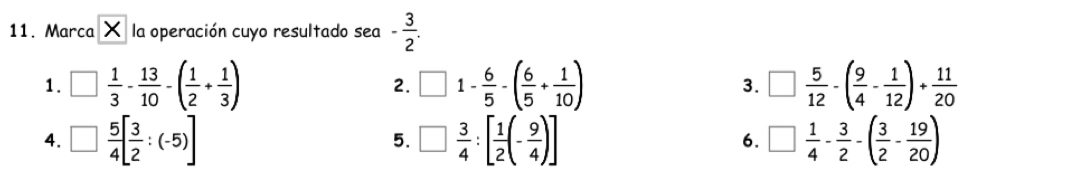 Marca X la operación cuyo resultado sea - 3/2 .
1. □  1/3 - 13/10 -( 1/2 + 1/3 ) □ 1- 6/5 -( 6/5 + 1/10 ) 3. □  5/12 -( 9/4 - 1/12 )+ 11/20 
2.
4. □  5/4 [ 3/2 :(-5)] □  3/4 :[ 1/2 (- 9/4 )] 6. □  1/4 - 3/2 -( 3/2 - 19/20 )
5.