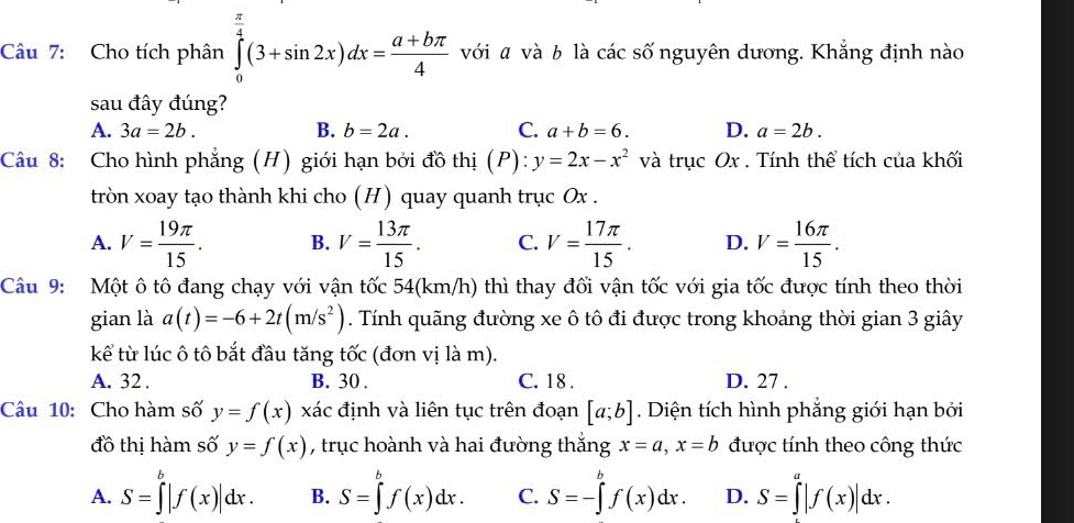 Cho tích phân ∈tlimits _0^((frac π)4)(3+sin 2x)dx= (a+bπ )/4  với ã và b là các số nguyên dương. Khắng định nào
sau đây đúng?
A. 3a=2b. B. b=2a. C. a+b=6. D. a=2b.
Câu 8: Cho hình phẳng (H) giới hạn bởi đồ thị (P): y=2x-x^2 và trục Ox . Tính thể tích của khối
tròn xoay tạo thành khi cho (H) quay quanh trục Ox .
A. V= 19π /15 . B. V= 13π /15 . C. V= 17π /15 . D. V= 16π /15 .
Câu 9: Một ô tô đang chạy với vận tốc 54(km/h) thì thay đối vận tốc với gia tốc được tính theo thời
gian là a(t)=-6+2t(m/s^2). Tính quãng đường xe ô tô đi được trong khoảng thời gian 3 giây
kể từ lúc ô tô bắt đầu tăng tốc (đơn vị là m).
A. 32 . B. 30 . C. 18 . D. 27 .
Câu 10: Cho hàm số y=f(x)xac định và liên tục trên đoạn [a;b]. Diện tích hình phẳng giới hạn bởi
đồ thị hàm số y=f(x) , trục hoành và hai đường thắng x=a,x=b được tính theo công thức
A. S=∈tlimits _0^(b|f(x)|dx. B. S=∈tlimits _a^bf(x)dx. C. S=-∈tlimits _a^bf(x)dx. D. S=∈tlimits ^a)|f(x)|dx.