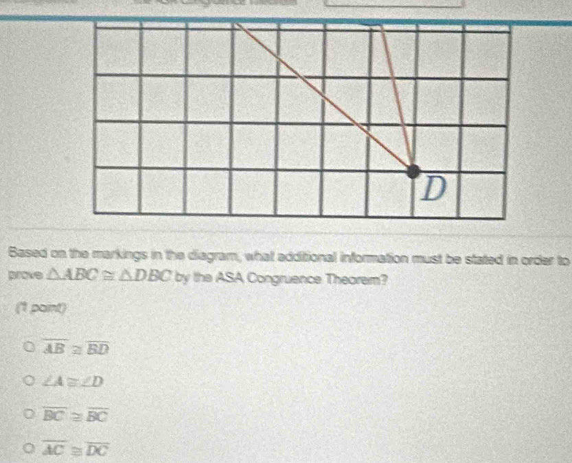 Based on the markings in the diagram, what additional information must be stated in order to
prove △ ABC≌ △ DBC by the ASA Congruence Theorem?
a paint)
overline AB≌ overline BD
∠ A≌ ∠ D
overline BC≌ overline BC
overline AC≌ overline DC