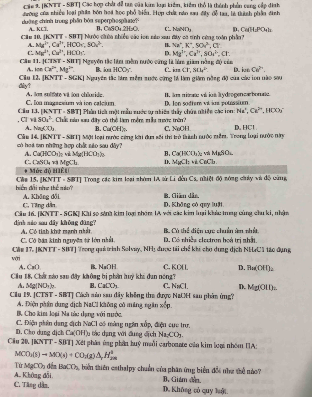 [KNTT - SBT] Các hợp chất dễ tan của kim loại kiềm, kiềm thổ là thành phần cung cấp dinh
đưỡng của nhiều loại phân bón hoá học phổ biến. Hợp chất nào sau đây dễ tan, là thành phần dinh
dưỡng chính trong phân bón superphosphate?'
A. KCl. B. CaSO_4.2H_2O. C. NaNO_3. D. Ca(H_2PO_4)_2.
Câu 10. [KNTT - SBT] Nước chứa nhiều các ion nào sau đây có tính cứng toàn phần?
A. Mg^(2+),Ca^(2+),HCO_3^(-,SO_4^(2-). B. Na^+),K^+,SO_4^((2-) , Cr.
C. Mg^2+),Ca^(2+),HCO_3^(-. D. Mg^2+),Ca^(2+),SO_4^((2-),Cl^-).
Câu 11. [CTST - SBT] Nguyên tắc làm mềm nước cứng là làm giảm nồng độ của
A. ior Ca^(2+),Mg^(2+). B. ion HCO_3^(- C. ion CI^-),SO_4^((2-). D. io n Ca^2+).
Câu 12. [KNTT - SGK] Nguyên tắc làm mềm nước cứng là làm giảm nồng độ của các ion nào sau
đây?
A. Ion sulfate và ion chloride. B. Ion nitrate và ion hydrogencarbonate.
C. Ion magnesium và ion calcium. D. Ion sodium và ion potassium.
Câu 13. [KNTT - SBT] Phân tích một mẫu nước tự nhiên thấy chứa nhiều các ion: Na^+,Ca^(2+),HCO_3^(-
, Cl và SO_4^(2-) C. Chất nào sau đây có thể làm mềm mẫu nước trên?
A. Na_2)CO_3. B. Ca(OH)_2. C. NaOH. D. HC1.
Câu 14. [KNTT - SBT] Một loại nước cứng khi đun sôi thì trở thành nước mềm. Trong loại nước này
có hoà tan những hợp chất nào sau đây?
A. Ca(HCO_3)_2 và Mg(HCO_3)_2. B. Ca(HCO_3)_2 2 và MgSO_4.
C. CaSO_4 và MgCl_2. D. MgCl_2 và CaCl₂.
Mức độ HIÈU
Câu 15. [KNTT - SBT] Trong các kim loại nhóm IA từ Li đến Cs, nhiệt độ nóng chảy và độ cứng
biến đồi như thế nào?
A. Không đổi. B. Giảm dần.
C. Tăng dần. D. Không có quy luật.
Câu 16. [KNTT - SGK] Khi so sánh kim loại nhóm IA với các kim loại khác trong cùng chu kì, nhận
định nào sau đây không đúng?
A. Có tính khử mạnh nhất. B. Có thế điện cực chuẩn âm nhất.
C. Có bán kính nguyên tử lớn nhất. D. Có nhiều electron hoá trị nhất.
Câu 17. [KNTT - SBT] Trong quá trình Solvay, NH3 được tái chế khi cho dung dịch NH₄C1 tác dụng
với
A. CaO. B. NaOH. C. KOH. D. Ba(OH)_2.
Câu 18. Chất nào sau đây không bị phân huỷ khi đun nóng?
A. Mg(NO_3)_2. B. CaCO_3. C. NaCl.
D. Mg(OH)_2.
Câu 19. [CTST - SBT] Cách nào sau đây không thu được NaOH sau phản ứng?
A. Điện phân dung dịch NaCl không có màng ngăn xốp.
B. Cho kim loại Na tác dụng với nước.
C. Điện phân dung dịch NaCl có màng ngăn xốp, điện cực trơ.
D. Cho dung djch Ca(OH)_2 tác dụng với dung dịch Na_2CO_3.
Câu 20. [KNTT - SBT] Xét phản ứng phân huỷ muối carbonate của kim loại nhóm IIA:
MCO_3(s)to MO(s)+CO_2(g)△ _rH_(298)^0
Từ MgCO_3 đến BaCO_3 5, biến thiên enthalpy chuẩn của phản ứng biến đổi như thế nào?
A. Không đổi. B. Giảm dần.
C. Tăng dần. D. Không có quy luật.