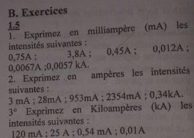 Exercices 
1.5 
1. Exprimez en milliampère (mA) les 
intensités suivantes :
0,75A; 3,8A; 0,45A; 0,012A;
0,0067A; 0,0057 kA. 
2. Exprimez en ampères les intensités 
suivantes :
3 mA; 28mA; 953mA; 2354mA; 0,34kA.
3° Exprimez en Kiloampères (kA) les 
intensités suivantes :
120 mA; 25 A; 0,54 mA; 0,01A