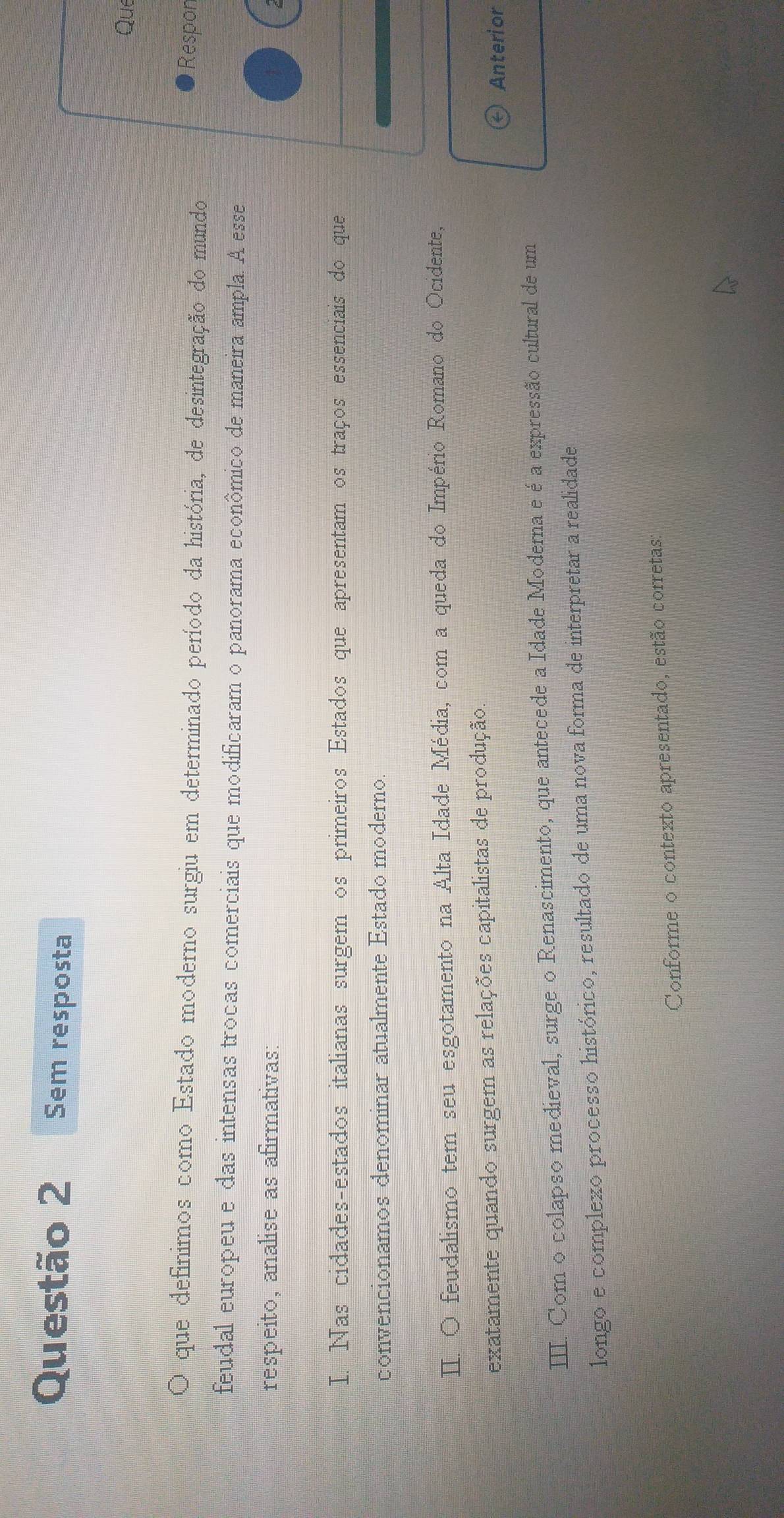 Sem resposta 
Que 
O que definimos como Estado moderno surgiu em determinado período da história, de desintegração do mundo 
Respon 
feudal europeu e das intensas trocas comerciais que modificaram o panorama econômico de maneira ampla. A esse 
respeito, analise as afirmativas: 
I. Nas cidades-estados italianas surgem os primeiros Estados que apresentam os traços essenciais do que 
convencionamos denominar atualmente Estado moderno. 
II. O feudalismo tem seu esgotamento na Alta Idade Média, com a queda do Império Romano do Ocidente, 
exatamente quando surgem as relações capitalistas de produção. 
Anterior 
III. Com o colapso medieval, surge o Renascimento, que antecede a Idade Moderna e é a expressão cultural de um 
longo e complexo processo histórico, resultado de uma nova forma de interpretar a realidade 
Conforme o contexto apresentado, estão corretas: