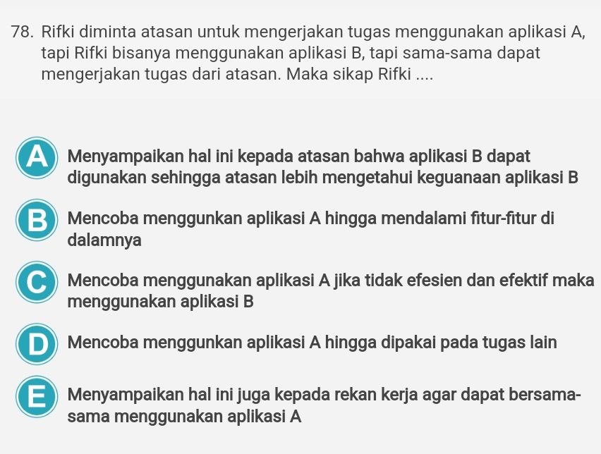 Rifki diminta atasan untuk mengerjakan tugas menggunakan aplikasi A,
tapi Rifki bisanya menggunakan aplikasi B, tapi sama-sama dapat
mengerjakan tugas dari atasan. Maka sikap Rifki ....
Menyampaikan hal ini kepada atasan bahwa aplikasi B dapat
digunakan sehingga atasan lebih mengetahui keguanaan aplikasi B
B Mencoba menggunkan aplikasi A hingga mendalami fitur-fitur di
dalamnya
C) Mencoba menggunakan aplikasi A jika tidak efesien dan efektif maka
menggunakan aplikasi B
D Mencoba menggunkan aplikasi A hingga dipakai pada tugas lain
E) Menyampaikan hal ini juga kepada rekan kerja agar dapat bersama-
sama menggunakan aplikasi A