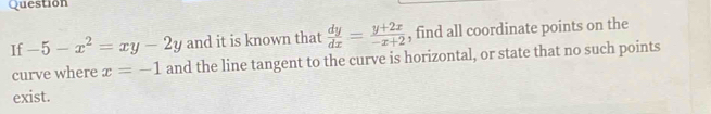 Question
If -5-x^2=xy-2y and it is known that  dy/dx = (y+2x)/-x+2  , find all coordinate points on the
curve where x=-1 and the line tangent to the curve is horizontal, or state that no such points
exist.