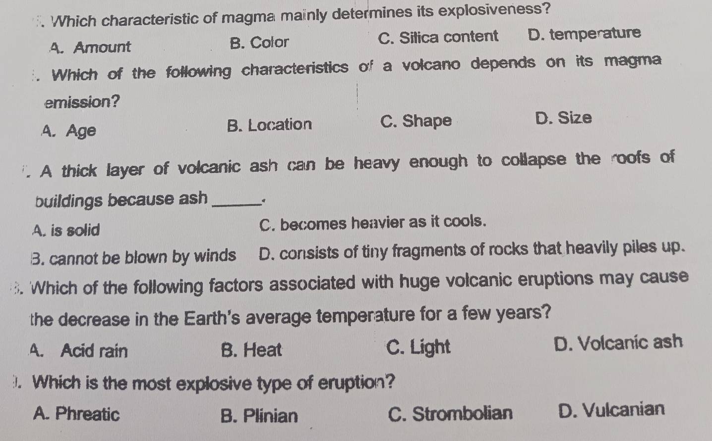 Which characteristic of magma mainly determines its explosiveness?
A. Amount B. Color C. Silica content D. temperature
Which of the following characteristics of a volcano depends on its magma
emission?
A. Age B. Location C. Shape D. Size
A thick layer of volcanic ash can be heavy enough to collapse the roofs of
buildings because ash_
A. is solid C. becomes heavier as it cools.
B. cannot be blown by winds D. consists of tiny fragments of rocks that heavily piles up.
'Which of the following factors associated with huge volcanic eruptions may cause
the decrease in the Earth's average temperature for a few years?
A. Acid rain B. Heat C. Light D. Volcanic ash
. Which is the most explosive type of eruption?
A. Phreatic B. Plinian C. Strombolian D. Vulcanian