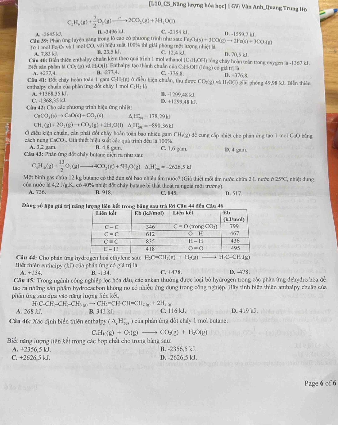 [L10_C5_Năng lượng hóa học] | GV: Vân Anh_Quang Trung HĐ
C_2H_6(g)+ 7/2 O_2(g)to 2CO_2(g)+3H_2O(l)
A. -2645 kJ. B. -3496 kJ. C. -2154 kJ.
D. -1559,7 kJ.
Câu 39: Phản ứng luyện gang trong lò cao có phương trình như sau: Fe_2O_3(s)+3CO(g)to 2Fe(s)+3CO_2(g)
Từ 1 mol Fe_2O_3 và l mol ( C° O, với hiệu suất 100% thì giải phóng một lượng nhiệt là
A. 7,83 kJ. B. 23,5 kJ. C. 12,4 kJ. D. 70,5 kJ.
Cầu 40: Biến thiên enthalpy chuẩn kèm theo quá trình 1 mol ethanol (C_2H_5OH) lỏng cháy hoàn toàn trong oxygen là -1367 kJ.
Biết sản phẩm là CO_2(g) và H_2O(l). Enthalpy tạo thành chuần của C_2H_5OH(long) ) có giá trị là
A. +277,4. B. -277,4. C. -376,8. D. +376,8.
Câu 41: Đốt cháy hoàn toàn 1 gam C_2H_2(g) ở ở điều kiện chuẩn, thu được CO_2(g) và H_2O(l) giải phóng 49,98 kJ. Biến thiên
enthalpy chuẩn của phản ứng đốt cháy 1 mol C_2H_2 là
A. +1368,35 kJ. B. -1299,48 kJ.
C. -1368,35 kJ. D. +1299,48 kJ.
Câu 42: Cho các phương trình hiệu ứng nhiệt:
CaCO_3(s)to CaO(s)+CO_2(s) △, H_(298)°=178,29kJ
CH_4(g)+2O_2(g)to CO_2(g)+2H_2O(l) D _r^((circ)H_(298)°=-890,36kJ
Ở điều kiện chuẩn, cần phải đốt cháy hoàn toàn bao nhiêu gam ở CH_4)(g ) đề cung cấp nhiệt cho phản ứng tạo 1 mol CaO bằng
cách nung CaCO₃. Giả thiết hiệu suất các quá trình đều là 100%.
A. 3,2 gam. B. 4,8 gam. C. 1,6 gam. D. 4 gam.
Câu 43: Phản ứng đốt cháy butane diễn ra như sau:
C_4H_10(g)+ 13/2 O_2(g)to 4CO_2(g)+5H_2O(g)△ _rH_(298)°=-2626,5kJ
Một bình gas chứa 12 kg butane có thể đun sôi bao nhiêu ấm nước? (Giả thiết mỗi ấm nước chứa 2 L nước ở 25°C :, nhiệt dung
của nước là 4,2 J/g.K, có 40% nhiệt đốt cháy butane bị thất thoát ra ngoài môi trường).
A. 736. B. 918. C. 845. D. 517.
Dùng số liệu giá trị năng lượng liên kết trong bảng sau trã lời Câu 44 đến Câu 46
Câu 44: Cho phản ứng hydrogen hoá ethylene sau: H_2C=CH_2(g)+H_2(g) H_3C-CH_3(g)
Biết thiên enthalpy (kJ) của phản ứng có giá trị là
A. +134. B. -134. C. +478. D. -478.
Câu 45: Trong ngành công nghiệp lọc hóa dầu, các ankan thường được loại bỏ hydrogen trong các phản ứng dehydro hóa đề
tao ra những sản phẩm hydrocacbon không no có nhiều ứng dụng trong công nghiệp. Hãy tính biến thiên anthalpy chuẩn của
phản ứng sau dựa vào năng lượng liên kết.
H_3C-CH_2-CH_2-CH_3(g)to CH_2=CH-CH=CH_2(g)+2H_2(g)
A. 268 kJ. B. 341 kJ. C. 116 kJ. D. 419 kJ.
Câu 46: Xác định biến thiên enthalpy (△ _rH_(298)^o) của phản ứng đốt cháy 1 mol butane:
C_4H_10(g)+O_2(g)to CO_2(g)+H_2O(g)
Biết năng lượng liên kết trong các hợp chất cho trong bảng sau:
A. +2356,5 kJ. B. -2356,5 kJ.
C. +2626,5 kJ. D. -2626,5 kJ.
Page 6 of 6