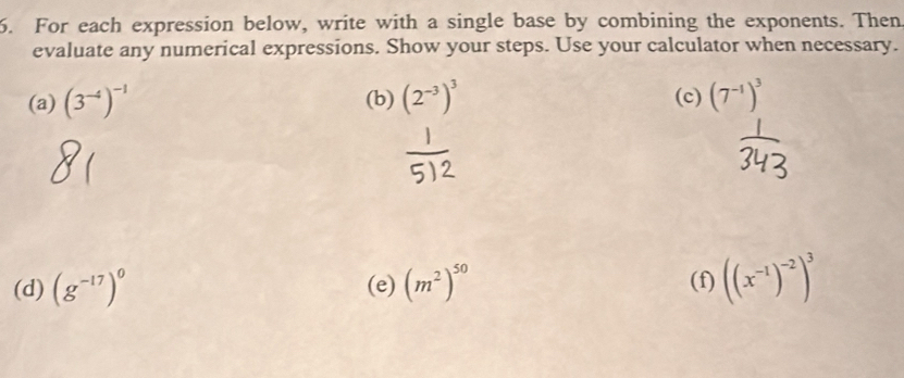 For each expression below, write with a single base by combining the exponents. Then 
evaluate any numerical expressions. Show your steps. Use your calculator when necessary. 
(a) (3^(-4))^-1 (b) (2^(-3))^3 (c) (7^(-1))^3
(d) (g^(-17))^0 (e) (m^2)^50 (f) ((x^(-1))^-2)^3