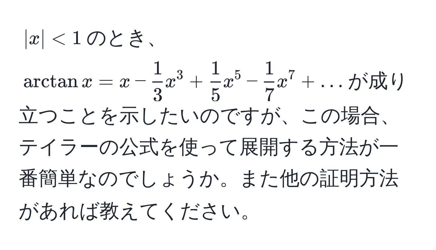 $|x| < 1$のとき、$arctan x = x -  1/3  x^(3 + frac1)5 x^(5 - frac1)7 x^7 + ...$が成り立つことを示したいのですが、この場合、テイラーの公式を使って展開する方法が一番簡単なのでしょうか。また他の証明方法があれば教えてください。