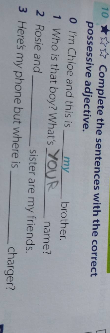 Complete the sentences with the correct 
possessive adjective. 
0 I'm Chloe and this is _my_ brother. 
1 Who is that boy? What's _name? 
2 Rosie and _sister are my friends. 
3 Here's my phone but where is 
_charger?