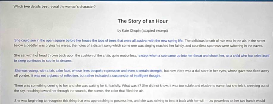 Which two details best reveal the woman's character?
The Story of an Hour
by Kate Chopin (adapted excerpt)
She could see in the open square before her house the tops of trees that were all aquiver with the new spring life. The delicious breath of rain was in the air. In the street
below a peddler was crying his wares, the notes of a distant song which some one was singing reached her faintly, and countless sparrows were twittering in the eaves.
She sat with her head thrown back upon the cushion of the chair, quite motionless, except when a sob came up into her throat and shook her, as a child who has cried itself
to sleep continues to sob in its dreams.
She was young, with a fair, calm face, whose lines bespoke repression and even a certain strength, but now there was a dull stare in her eyes, whose gaze was fixed away
off yonder. It was not a glance of reflection, but rather indicated a suspension of intelligent thought.
There was something coming to her and she was waiting for it, fearfully. What was it? She did not know; it was too subtle and elusive to name; but she felt it, creeping out of
the sky, reaching toward her through the sounds, the scents, the color that filled the air.
She was beginning to recognize this thing that was approaching to possess her, and she was striving to beat it back with her will — as powerless as her two hands would