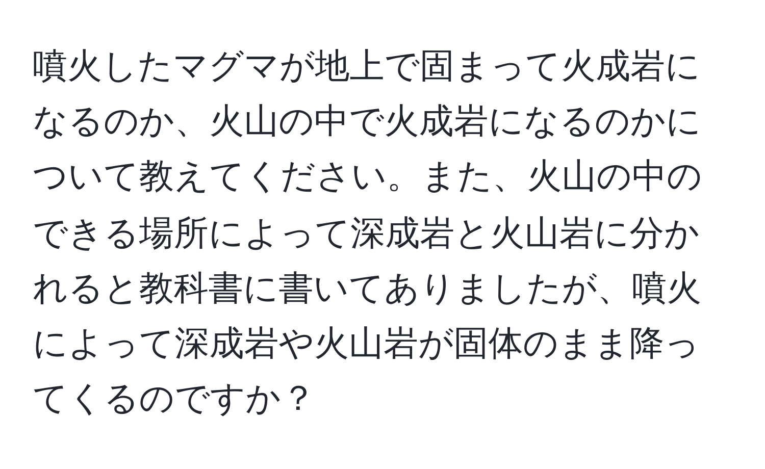 噴火したマグマが地上で固まって火成岩になるのか、火山の中で火成岩になるのかについて教えてください。また、火山の中のできる場所によって深成岩と火山岩に分かれると教科書に書いてありましたが、噴火によって深成岩や火山岩が固体のまま降ってくるのですか？