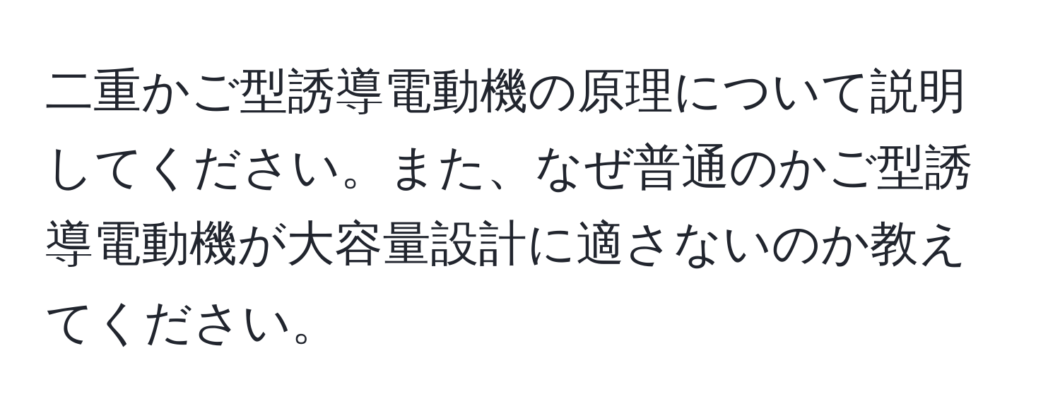 二重かご型誘導電動機の原理について説明してください。また、なぜ普通のかご型誘導電動機が大容量設計に適さないのか教えてください。