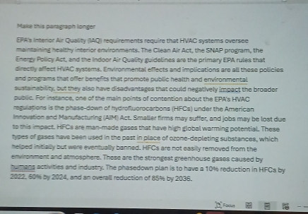 Make this paragraph longer 
EPA's Interior Air Quality (IAQ) requirements require that HVAC systems oversee 
maintaining healthy interior environments. The Clean Air Act, the SNAP program, the 
Energy Policy Act, and the Indoor Air Quality guidelines are the primary EPA rules that 
directly affect HVAC systems. Environmental effects and implications are all these policies 
and programs that offer benefits that promote public health and environmental 
sustainability, but they allso have disadvantages that could negatively impact the broader 
public. For instance, one of the main points of contention about the EPA's HVAC 
regulations is the phase-down of hydrofluorocarbons (HFCs) under the American 
Innovation and Manufacturing (AIIM) Act. Smaller firms may suffer, and jobs may be lost due 
to this impact. HFCs are man-made gases that have high global warming potential. These 
types of gases have been used in the past in place of ozone-depleting substances, which 
helped initially but were eventually banned. HFCs are not easily removed from the 
environment and atmosphere. These are the strongest greenhouse gases caused by 
humans activities and industry. The phasedown plan is to have a 10% reduction in HFCs by
2022, 60% by 2024, and an overall reduction of 85% by 2036.