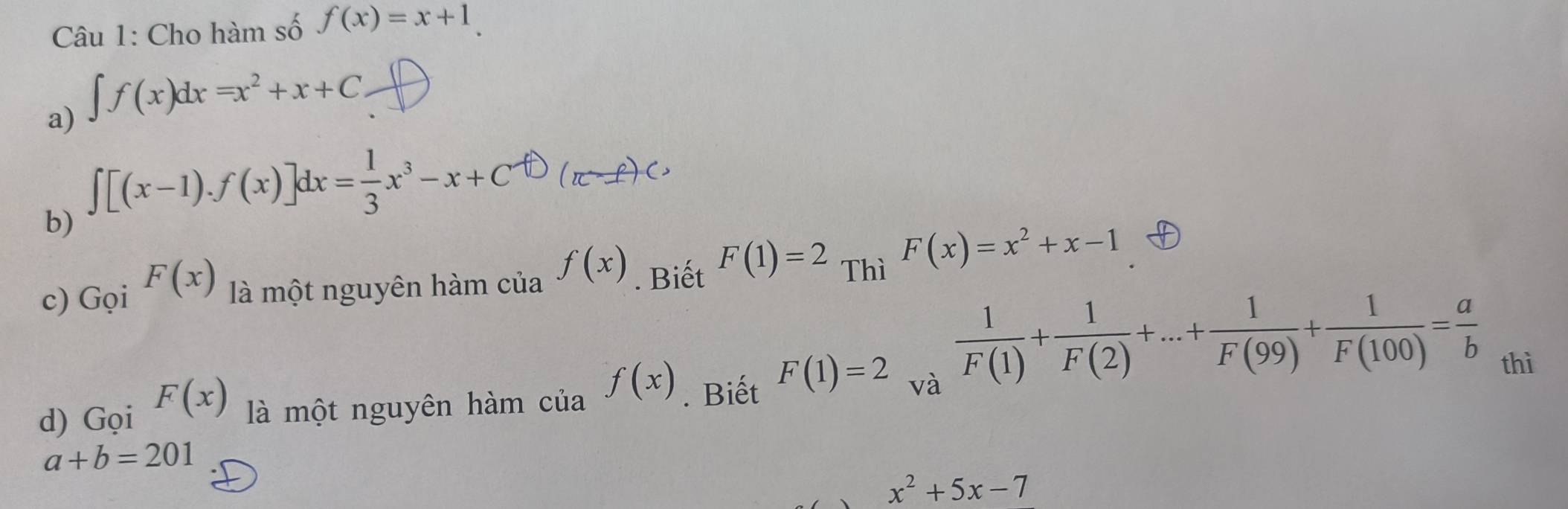 Cho hàm số f(x)=x+1. 
a) ∈t f(x)dx=x^2+x+C
∈t [(x-1).f(x)]dx= 1/3 x^3-x+C^fD(π -f)Cx
b) 
c) Gọi F(x) là một nguyên hàm của f(x). Biết F(1)=2 Thì F(x)=x^2+x-1
 1/F(1) + 1/F(2) +...+ 1/F(99) + 1/F(100) = a/b 
d) Gọi F(x) là một nguyên hàm của f(x). Biết F(1)=2 và 
thì
a+b=201
x^2+5x-7