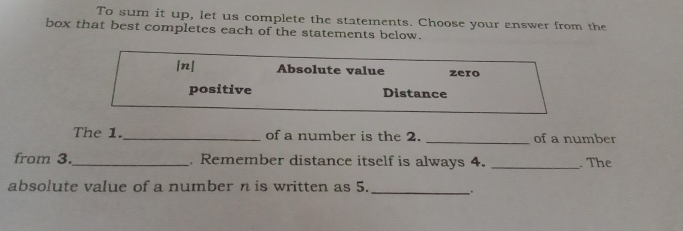 To sum it up, let us complete the statements. Choose your answer from the
box that best completes each of the statements below.
|n| Absolute value zero
positive Distance
The 1._ of a number is the 2. _of a number
from 3._ . Remember distance itself is always 4. _. The
absolute value of a number n is written as 5._