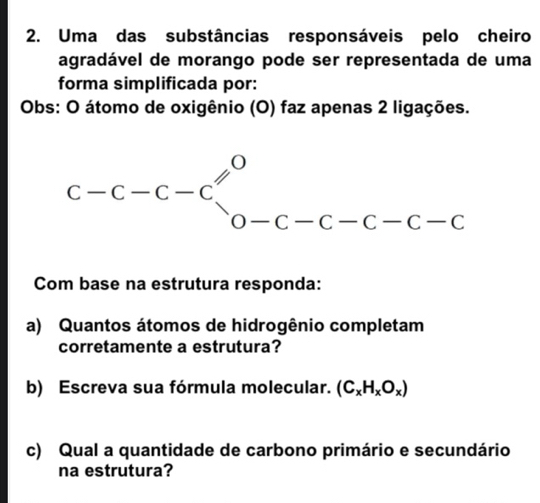 Uma das substâncias responsáveis pelo cheiro
agradável de morango pode ser representada de uma
forma simplificada por:
Obs: O átomo de oxigênio (O) faz apenas 2 ligações.
Com base na estrutura responda:
a) Quantos átomos de hidrogênio completam
corretamente a estrutura?
b) Escreva sua fórmula molecular. (C_xH_xO_x)
c) Qual a quantidade de carbono primário e secundário
na estrutura?