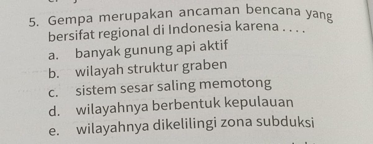 Gempa merupakan ancaman bencana yang
bersifat regional di Indonesia karena . . . .
a. banyak gunung api aktif
b. wilayah struktur graben
c. sistem sesar saling memotong
d. wilayahnya berbentuk kepulauan
e. wilayahnya dikelilingi zona subduksi