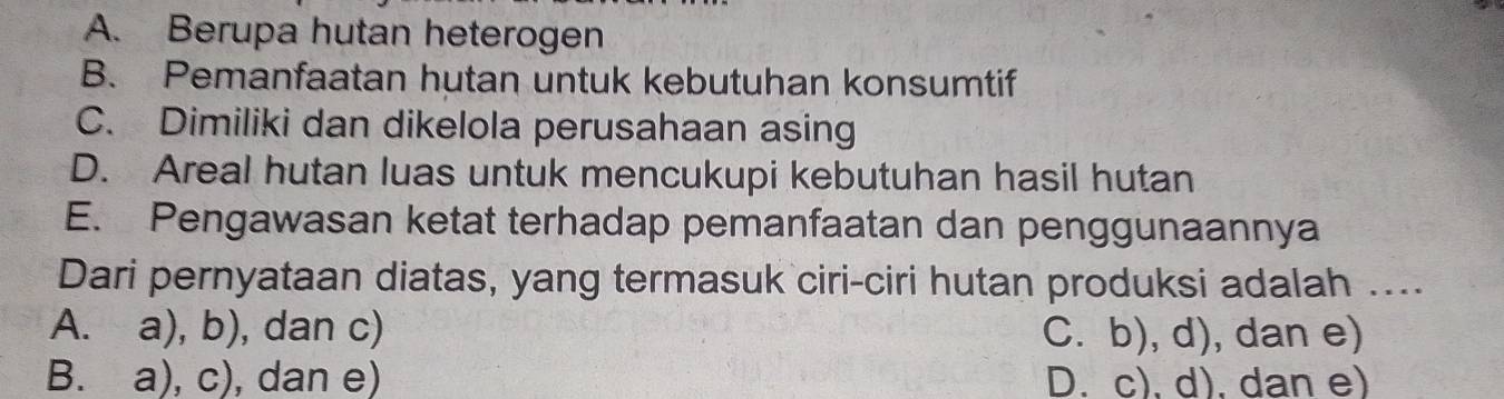 A. Berupa hutan heterogen
B. Pemanfaatan hutan untuk kebutuhan konsumtif
C. Dimiliki dan dikelola perusahaan asing
D. Areal hutan luas untuk mencukupi kebutuhan hasil hutan
E. Pengawasan ketat terhadap pemanfaatan dan penggunaannya
Dari pernyataan diatas, yang termasuk ciri-ciri hutan produksi adalah ....
A. a), b), dan c) C. b), d), dan e)
B. a), c), ), dan e) D. c), d), dan e)