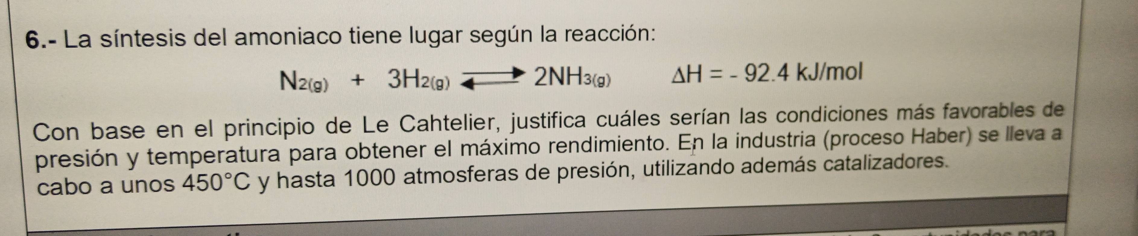 6.- La síntesis del amoniaco tiene lugar según la reacción:
N_2(g)+3H_2(g)to 2NH_3(g) △ H=-92.4 kJ/mol
Con base en el principio de Le Cahtelier, justifica cuáles serían las condiciones más favorables de 
presión y temperatura para obtener el máximo rendimiento. En la industria (proceso Haber) se lleva a 
cabo a unos 450°C y hasta 1000 atmosferas de presión, utilizando además catalizadores.