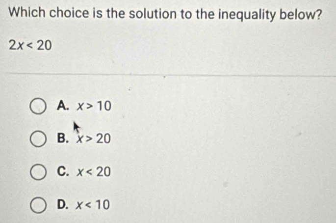 Which choice is the solution to the inequality below?
2x<20</tex>
A. x>10
B. x>20
C. x<20</tex>
D. x<10</tex>