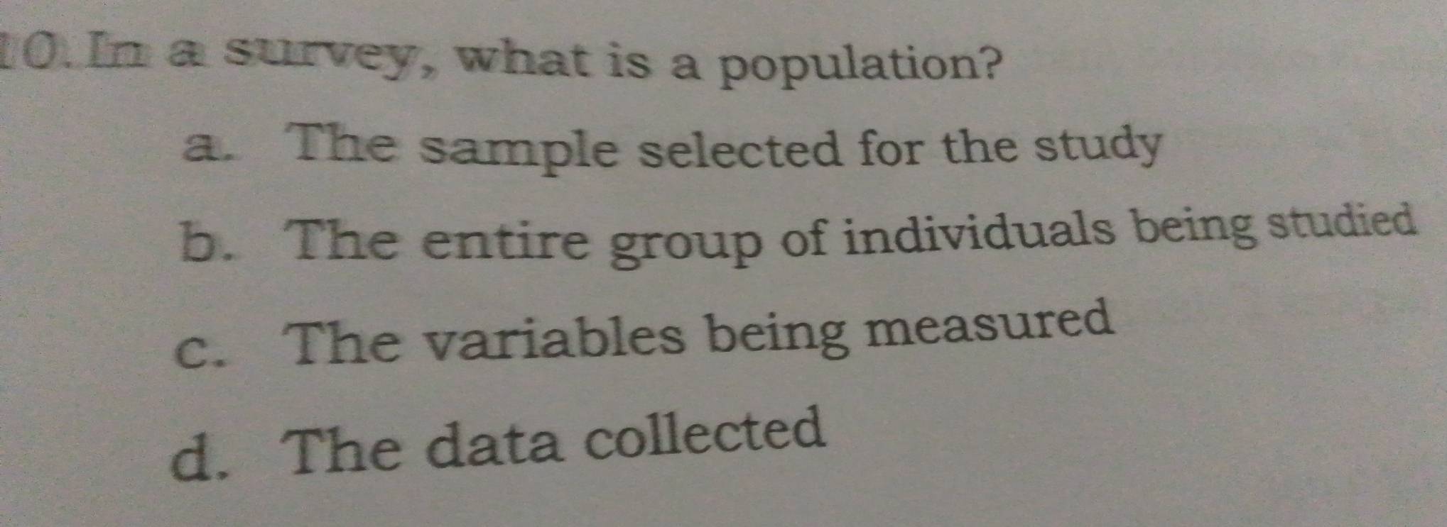 In a survey, what is a population?
a. The sample selected for the study
b. The entire group of individuals being studied
c. The variables being measured
d. The data collected