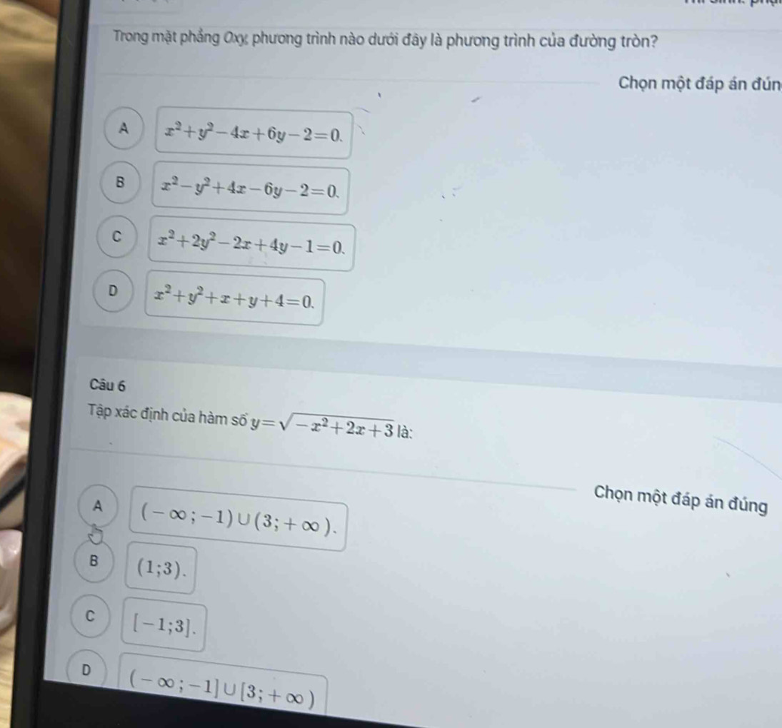Trong mặt phẳng Oxỵ, phương trình nào dưới đây là phương trình của đường tròn?
Chọn một đáp án đún
A x^2+y^2-4x+6y-2=0.
B x^2-y^2+4x-6y-2=0.
C x^2+2y^2-2x+4y-1=0.
D x^2+y^2+x+y+4=0. 
Câu 6
Tập xác định của hàm số y=sqrt(-x^2+2x+3) là:
Chọn một đáp án đúng
A (-∈fty ;-1)∪ (3;+∈fty ).
B (1;3).
C [-1;3].
D (-∈fty ;-1]∪ [3;+∈fty )