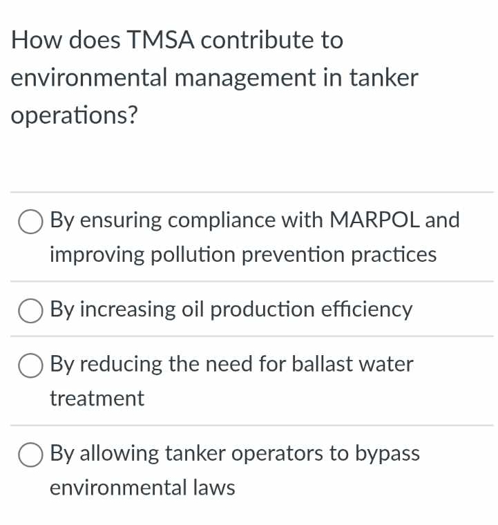 How does TMSA contribute to
environmental management in tanker
operations?
By ensuring compliance with MARPOL and
improving pollution prevention practices
By increasing oil production efficiency
By reducing the need for ballast water
treatment
By allowing tanker operators to bypass
environmental laws