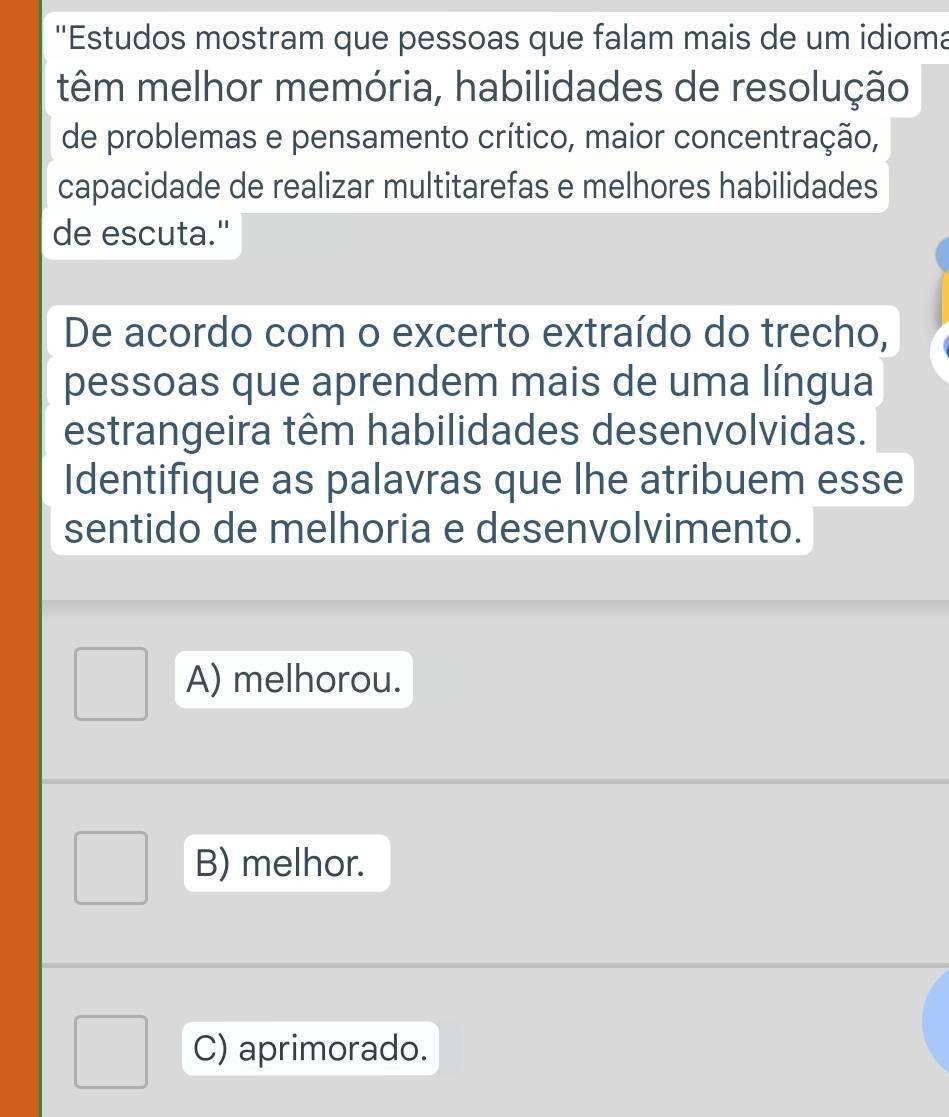 ''Estudos mostram que pessoas que falam mais de um idioma
têm melhor memória, habilidades de resolução
de problemas e pensamento crítico, maior concentração,
capacidade de realizar multitarefas e melhores habilidades
de escuta."
De acordo com o excerto extraído do trecho,
pessoas que aprendem mais de uma língua
estrangeira têm habilidades desenvolvidas.
Identifique as palavras que lhe atribuem esse
sentido de melhoria e desenvolvimento.
A) melhorou.
B) melhor.
C) aprimorado.