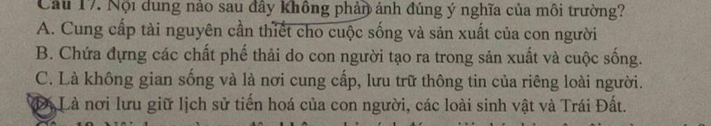 Cầu 17. Nội dung nào sau đây không phản ánh đúng ý nghĩa của môi trường?
A. Cung cấp tài nguyên cần thiết cho cuộc sống và sản xuất của con người
B. Chứa đựng các chất phế thải do con người tạo ra trong sản xuất và cuộc sống.
C. Là không gian sống và là nơi cung cấp, lưu trữ thông tin của riêng loài người.
Đị Là nơi lưu giữ lịch sử tiến hoá của con người, các loài sinh vật và Trái Đất.