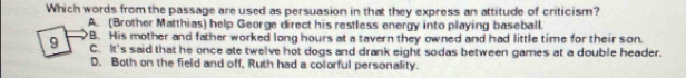 Which words from the passage are used as persuasion in that they express an attitude of criticism?
A. (Brother Matthias) help George direct his restless energy into playing baseball.
9 B. His mother and father worked long hours at a tavern they owned and had little time for their son.
C. It's said that he once ate twelve hot dogs and drank eight sodas between games at a double header.
D. Both on the field and off, Ruth had a colorful personality.