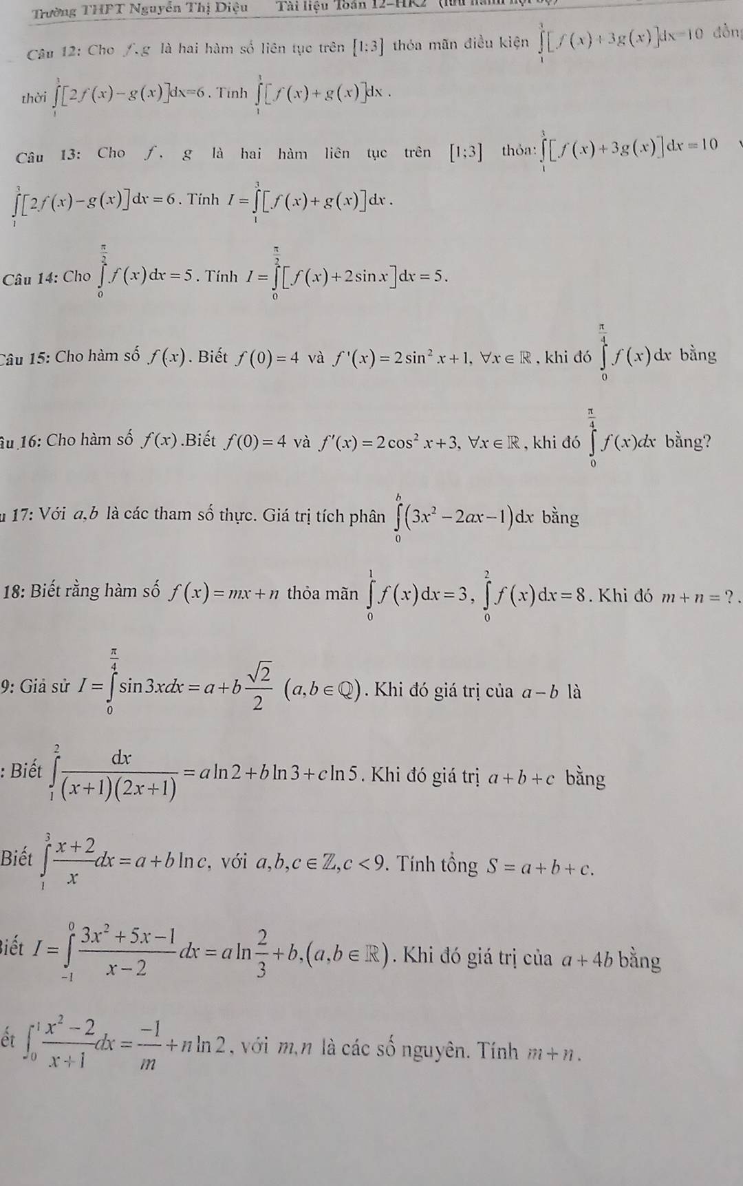 Trường THFT Nguyễn Thị Diệu Tài liệu 'Toán 12-HK2' (l
Câu 12: Cho /g là hai hàm số liên tục trên [1:3] thỏa mãn điều kiện ∈tlimits _1^(3[f(x)+3g(x)]dx=10 dồn
thời ∈tlimits _1^1[2f(x)-g(x)]dx=6. Tính ∈tlimits _1^1[f(x)+g(x)]dx.
Câu 13: Cho ∫. g là hai hàm liên tục trên [1;3] thỏa: ∈tlimits _1^3[f(x)+3g(x)]dx=10
∈tlimits _1^3[2f(x)-g(x)]dx=6. Tính I=∈tlimits _1^3[f(x)+g(x)]dx.
* Câu 14: Cho ∈tlimits _0^(frac π)2)f(x)dx=5. Tính I=∈tlimits _0^((frac π)3)[f(x)+2sin x]dx=5.
Câu 15: Cho hàm số f(x). Biết f(0)=4 và f'(x)=2sin^2x+1,forall x∈ R , khi đó ∈tlimits _0^((frac π)4)f(x)dx bằng
âu 16: Cho hàm số f(x).Biết f(0)=4 và f'(x)=2cos^2x+3,forall x∈ R , khi đó ∈tlimits _0^((frac π)4)f(x)dx bằng?
u 17: Với a,b là các tham số thực. Giá trị tích phân ∈tlimits _0^(h(3x^2)-2ax-1)d. x bằng
18: Biết rằng hàm số f(x)=mx+n thỏa mãn ∈tlimits _0^(1f(x)dx=3,∈tlimits _0^2f(x)dx=8. Khi đó m+n= ? .
9: Giả sử I=∈tlimits _0^(frac π)4)sin 3xdx=a+b sqrt(2)/2 (a,b∈ Q). Khi đó giá trị của a-b là
: Biết ∈tlimits _1^(2frac dx)(x+1)(2x+1)=aln 2+bln 3+cln 5.  Khi đó giá trị a+b+c bằng
Biết ∈tlimits _1^(3frac x+2)xdx=a+bln c, với a,b,c∈ Z,c<9</tex> .  Tính tổng S=a+b+c.
Biết I=∈tlimits _(-1)^0 (3x^2+5x-1)/x-2 dx=aln  2/3 +b,(a,b∈ R) Khi đó giá trị của a+4b bằng
ết ∈t _0^(1frac x^2)-2x+1dx= (-1)/m +nln 2 , với m,n là các số nguyên. Tính m+n.