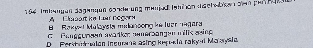 Imbangan dagangan cenderung menjadi lebihan disebabkan oleh peningkata
A Eksport ke luar negara
B Rakyat Malaysia melancong ke luar negara
C Penggunaan syarikat penerbangan milik asing
D Perkhidmatan insurans asing kepada rakyat Malaysia