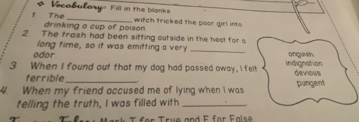 Vocabulary: Fill in the blanks
1 The _witch tricked the poor girl into
drinking a cup of poison.
2. The trash had been sitting outside in the heat for a
long time, so it was emitting a very_
odor. anguish
3. When I found out that my dog had passed away, I felt indignation
terrible_
devious
、
pungent
4. When my friend accused me of lying when I was
telling the truth, I was filled with_
T M ark T for True and E for False
