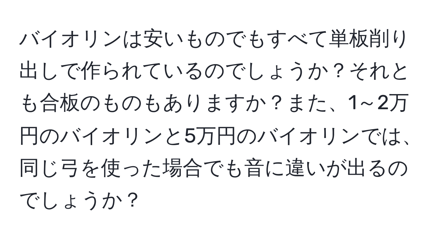 バイオリンは安いものでもすべて単板削り出しで作られているのでしょうか？それとも合板のものもありますか？また、1～2万円のバイオリンと5万円のバイオリンでは、同じ弓を使った場合でも音に違いが出るのでしょうか？